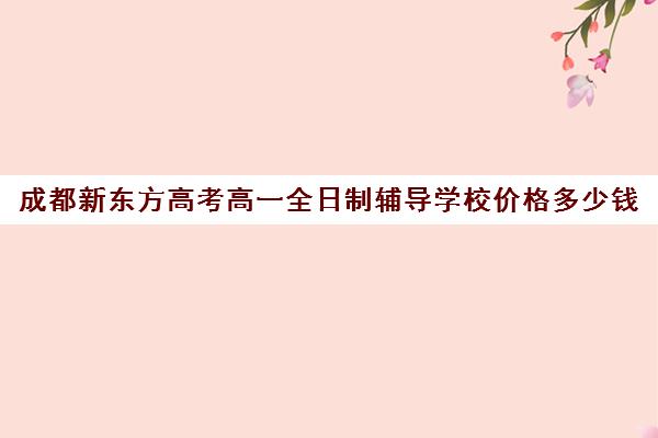 成都新东方高考高一全日制辅导学校价格多少钱(新东方艺考文化冲刺班收费)