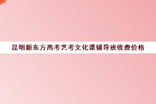 昆明新东方高考艺考文化课辅导班收费价格(昆明艺考培训哪家最好)