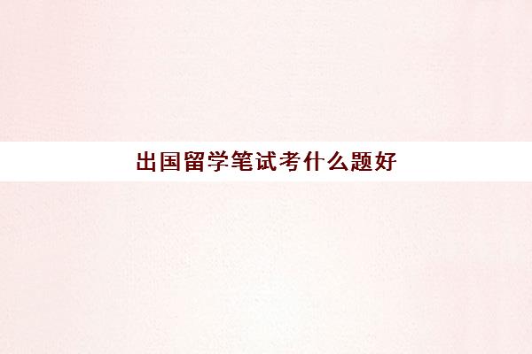 出国留学笔试考什么题好(出国考试有哪些)