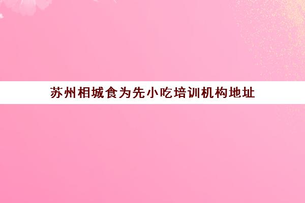 苏州相城食为先小吃培训机构地址(苏州食为先培训中心怎么样)