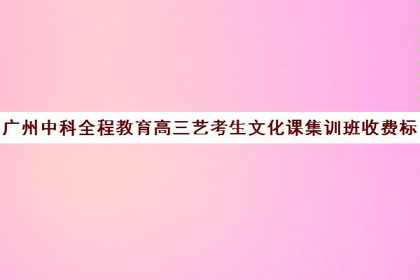 广州中科全程教育高三艺考生文化课集训班收费标准一览表(广州比较好的艺考培训机构)