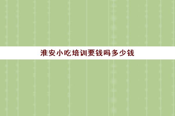 淮安小吃培训要钱吗多少钱(培训小吃学校学费3000多吗)