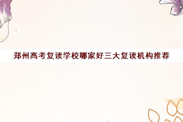 郑州高考复读学校哪家好三大复读机构推荐(郑州高考复读学校哪个正规)