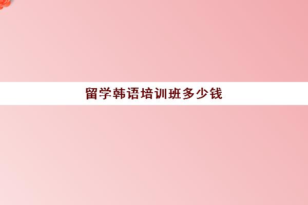 留学韩语培训班多少钱(韩语班大概多少钱)