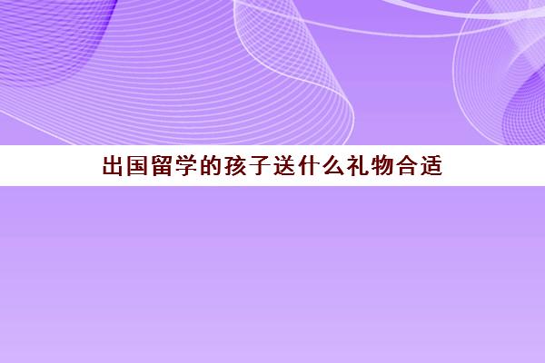 出国留学的孩子送什么礼物合适(来中国留学需要什么条件)