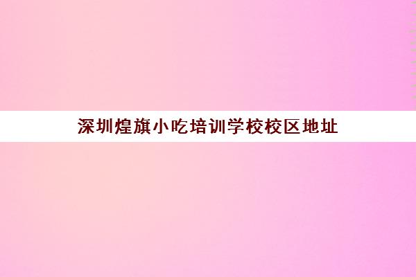 深圳煌旗小吃培训学校校区地址(深圳最新小吃培训)