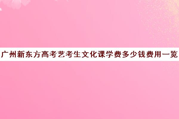 广州新东方高考艺考生文化课学费多少钱费用一览表(艺考生培训文化课机构)