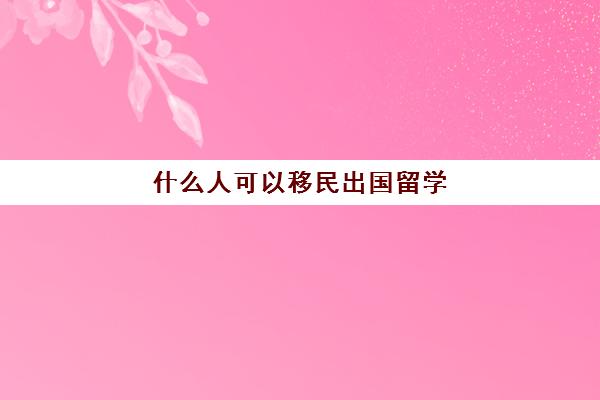 什么人可以移民出国留学(移民国外要什么条件)