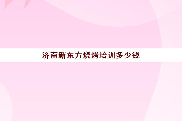 济南新东方烧烤培训多少钱(济南新东方培训小吃学费多少钱)