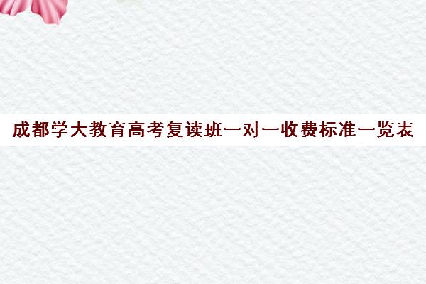 成都学大教育高考复读班一对一收费标准一览表（成都高三复读学校排名）