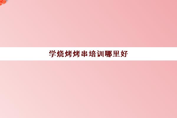 学烧烤烤串培训哪里好(烧烤学校培训哪里好)