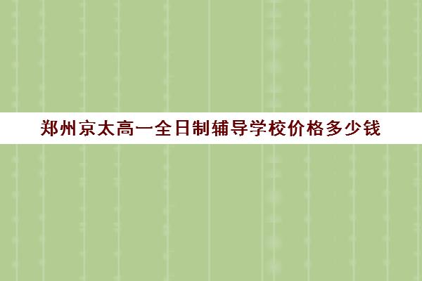 郑州京太高一全日制辅导学校价格多少钱(郑州京太教育怎么样?评价好吗)