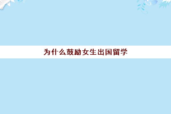 为什么鼓励女生出国留学(出国留学有什么意义)