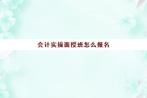 会计实操面授班怎么报名(管理会计报名时间)