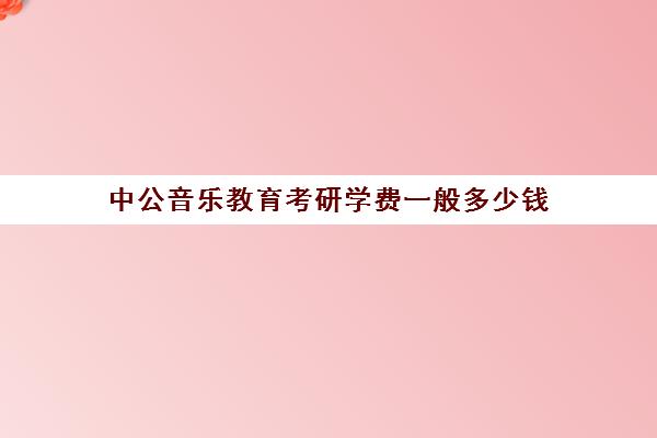 中公音乐教育考研学费一般多少钱(中公考研集训营多少钱)