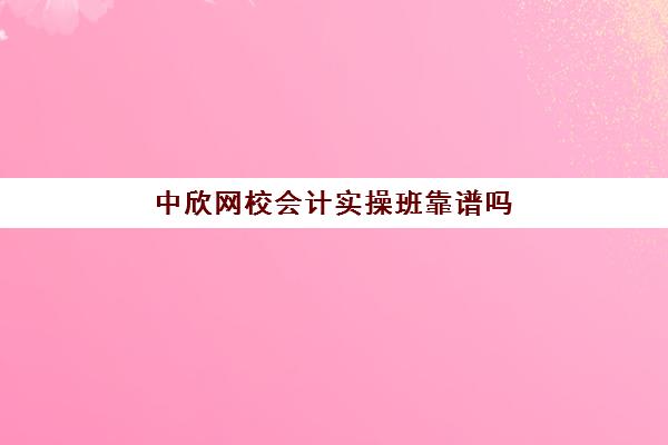 中欣网校会计实操班靠谱吗(网上会计培训班哪个机构比较好)