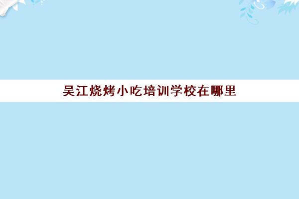 吴江烧烤小吃培训学校在哪里(苏州小吃培训学校排行榜)