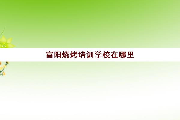 富阳烧烤培训学校在哪里(学烧烤大概多少钱)