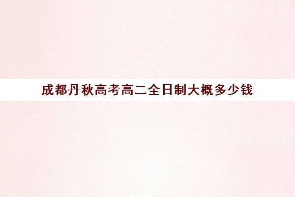 成都丹秋高考高二全日制大概多少钱(成都高三全日制培训机构排名)