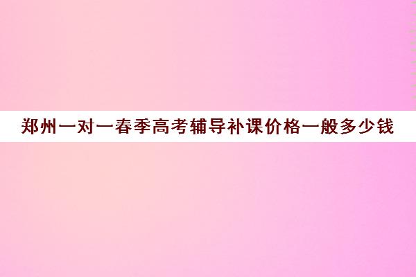 郑州一对一春季高考辅导补课价格一般多少钱(春季高考线上辅导班)