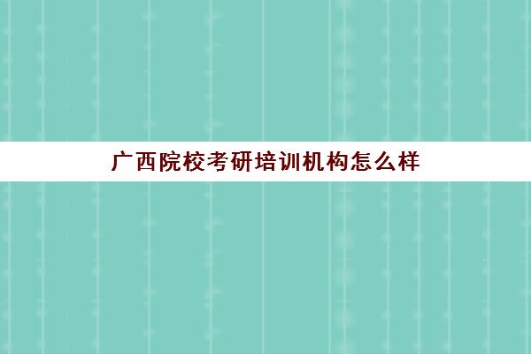 广西院校考研培训机构怎么样(广西考研学校难度排名)