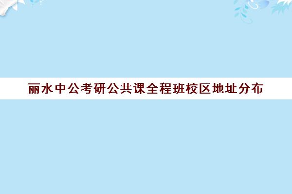 丽水中公考研公共课全程班校区地址分布（中公考研培训班地址在哪里）