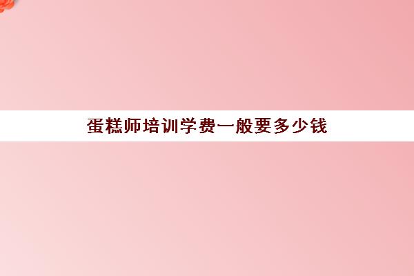 蛋糕师培训学费一般要多少钱(高级糕点师培训课程学费多少)