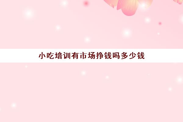 小吃培训有市场挣钱吗多少钱(学小吃是去培训还是实体店学)