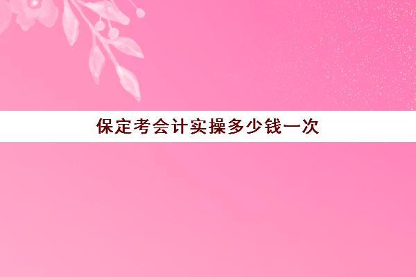 保定考会计实操多少钱一次(保定市会计初级会计官网)