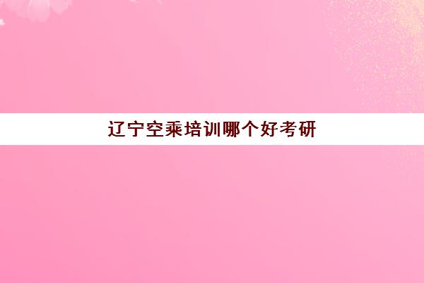 辽宁空乘培训哪个好考研(辽宁空乘专业的本科大学)