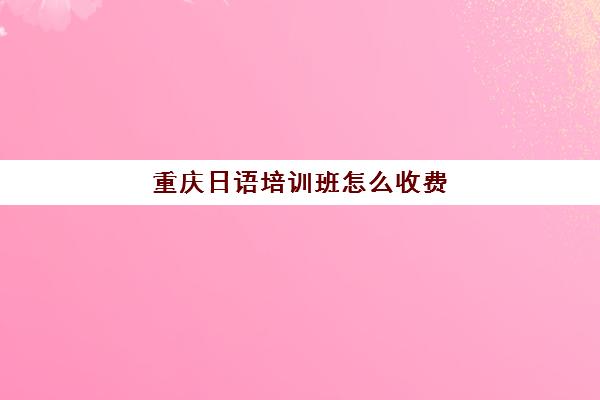 重庆日语培训班怎么收费(重庆小语种培训机构有哪些)