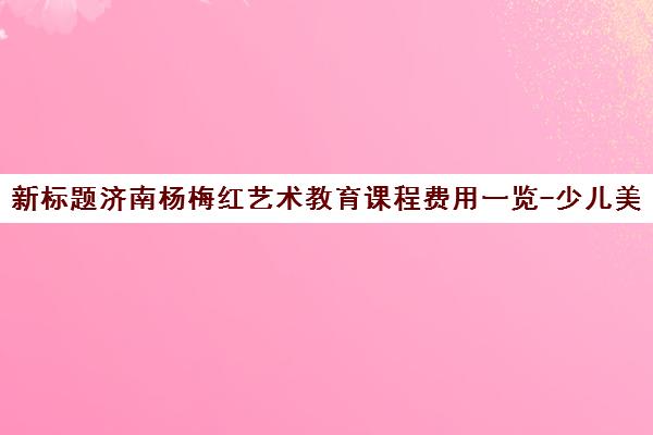 新标题济南杨梅红艺术教育课程费用一览-少儿美术课程价格指南