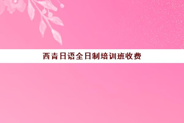 西青日语全日制培训班收费(日语学校学费多少)