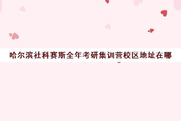 哈尔滨社科赛斯全年考研集训营校区地址在哪（哈尔滨考研培训机构排名）