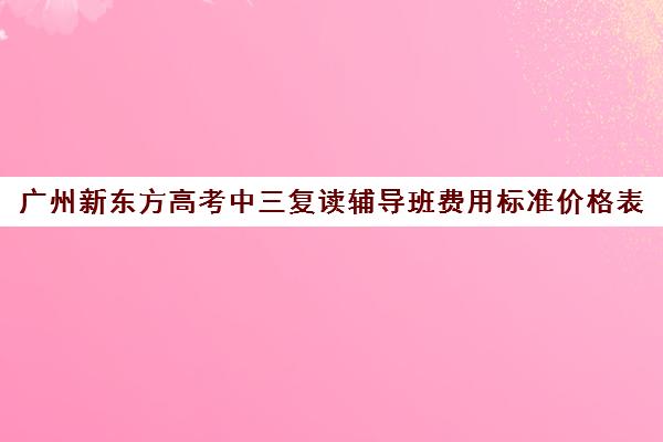 广州新东方高考中三复读辅导班费用标准价格表(广州高三复读一年大约需要多少钱)