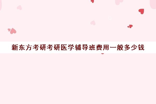 新东方考研考研医学辅导班费用一般多少钱（新东方考研班一般多少钱）