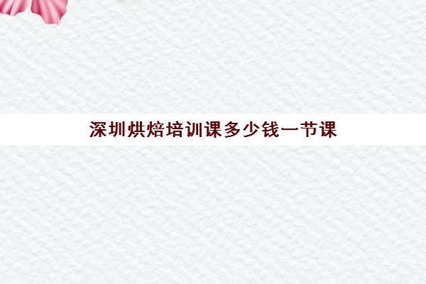 深圳烘焙培训课多少钱一节课(深圳烘焙培训机构排名榜)