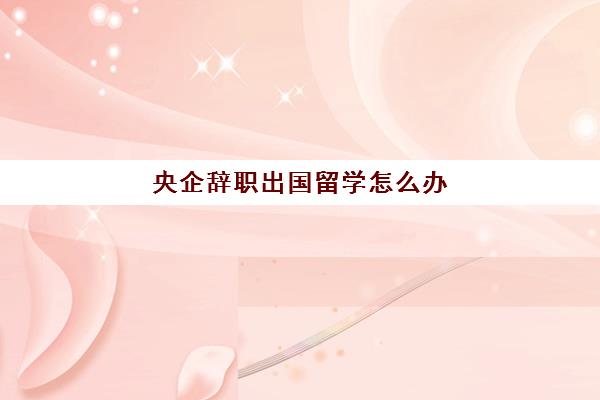 央企辞职出国留学怎么办(央企辞职需要什么手续)