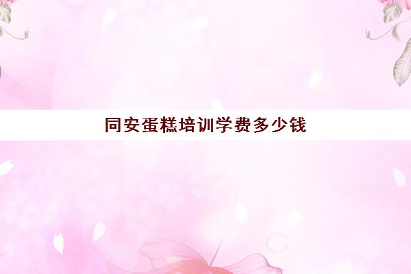 同安蛋糕培训学费多少钱(厦门蛋糕店牌子排名榜)