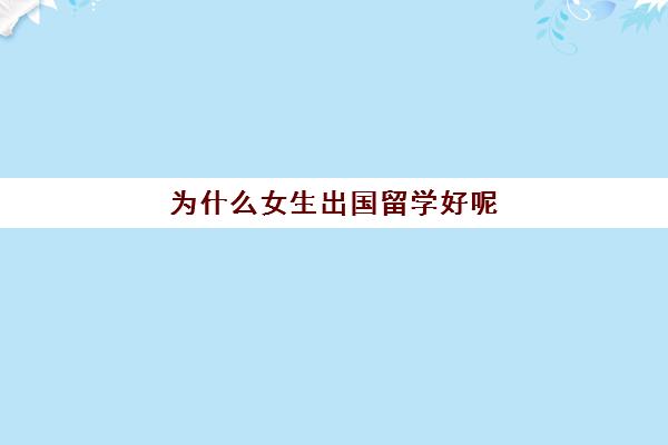 为什么女生出国留学好呢(在国外上大学回国好就业吗)