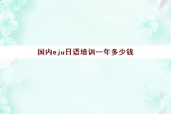 国内eju日语培训一年多少钱(eju报名费多少钱)