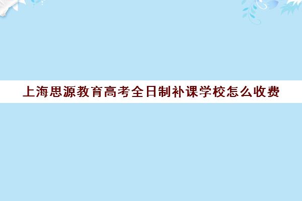 上海思源教育高考全日制补课学校怎么收费（上海封闭式高考复读学校）