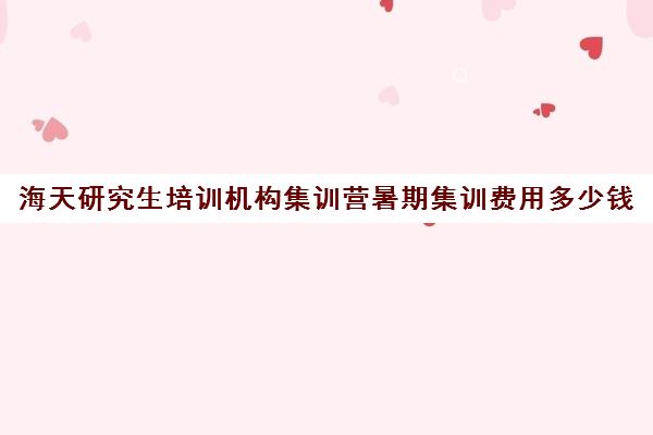 海天研究生培训机构集训营暑期集训费用多少钱（海天考研机构怎么样）