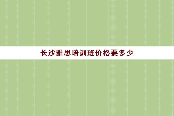 长沙雅思培训班价格要多少(雅思培训机构哪里比较好)