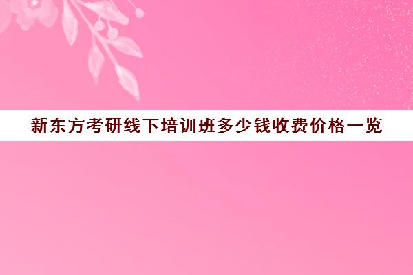 新东方考研线下培训班多少钱收费价格一览(新东方考研专业课一对一收费)