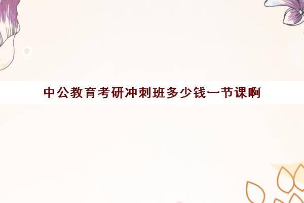 中公教育考研冲刺班多少钱一节课啊(中公培训班价格表一年)