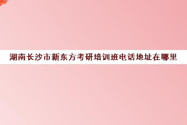 湖南长沙市新东方考研培训班电话地址在哪里(新东方考研机构怎么样)