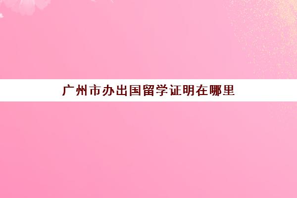 广州市办出国留学证明在哪里(出国留学出生证明是必须得有的吗)