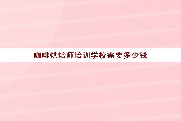 咖啡烘焙师培训学校需要多少钱(烘焙培训班一般要花多少钱)