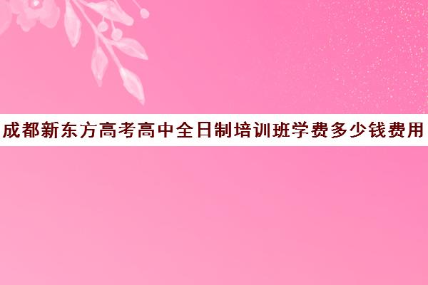 成都新东方高考高中全日制培训班学费多少钱费用一览表(成都高三全日制培训机构排名)